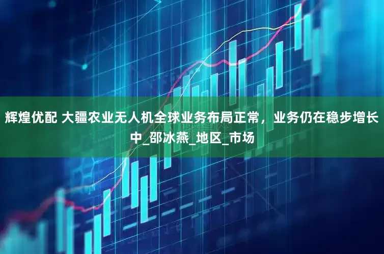 辉煌优配 大疆农业无人机全球业务布局正常，业务仍在稳步增长中_邵冰燕_地区_市场