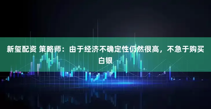 新玺配资 策略师：由于经济不确定性仍然很高，不急于购买白银