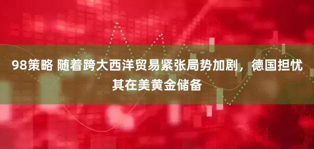 98策略 随着跨大西洋贸易紧张局势加剧，德国担忧其在美黄金储备