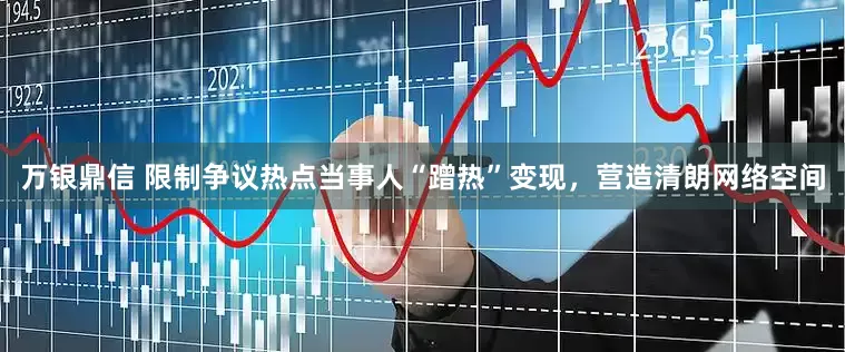 万银鼎信 限制争议热点当事人“蹭热”变现，营造清朗网络空间