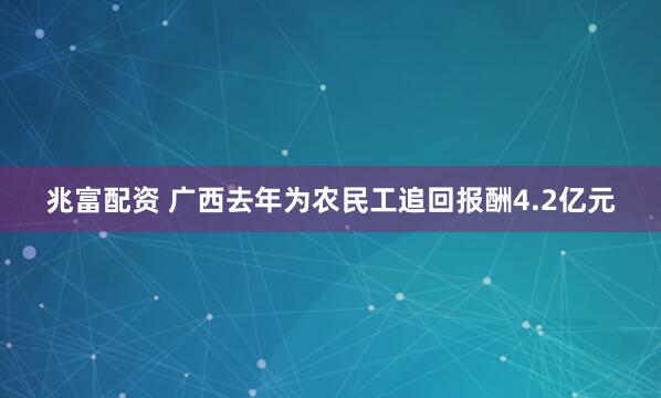 兆富配资 广西去年为农民工追回报酬4.2亿元