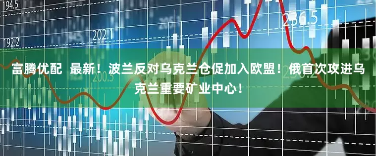 富腾优配  最新！波兰反对乌克兰仓促加入欧盟！俄首次攻进乌克兰重要矿业中心！