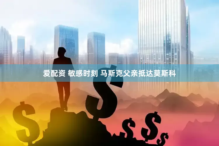 爱配资 敏感时刻 马斯克父亲抵达莫斯科