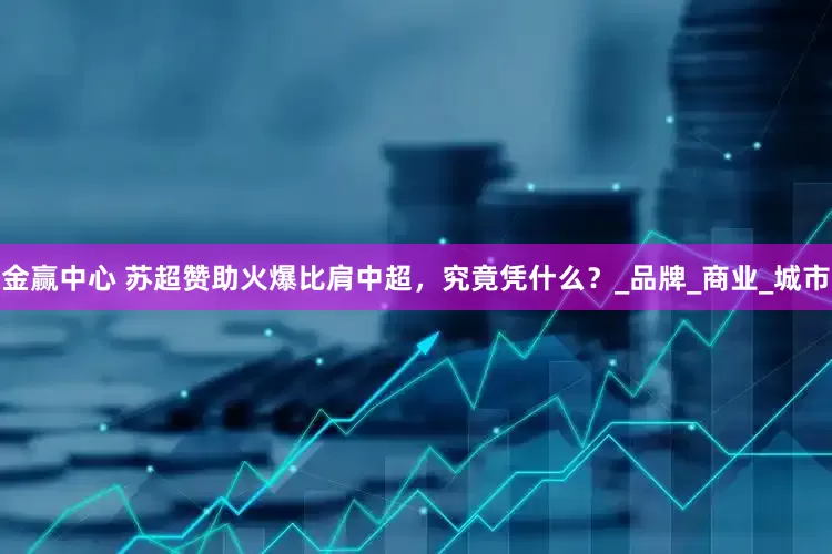 金赢中心 苏超赞助火爆比肩中超，究竟凭什么？_品牌_商业_城市