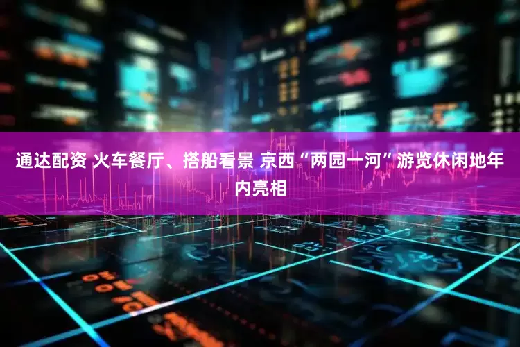 通达配资 火车餐厅、搭船看景 京西“两园一河”游览休闲地年内亮相