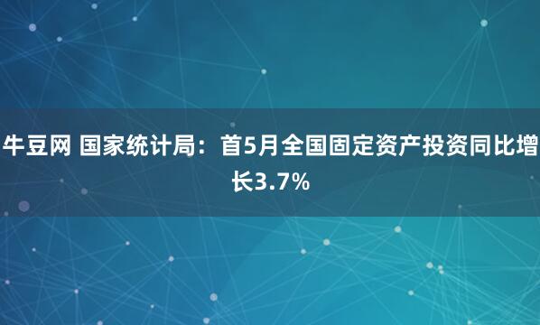 牛豆网 国家统计局：首5月全国固定资产投资同比增长3.7%