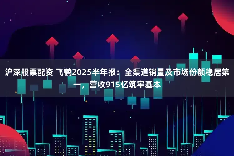 沪深股票配资 飞鹤2025半年报：全渠道销量及市场份额稳居第一，营收915亿筑牢基本