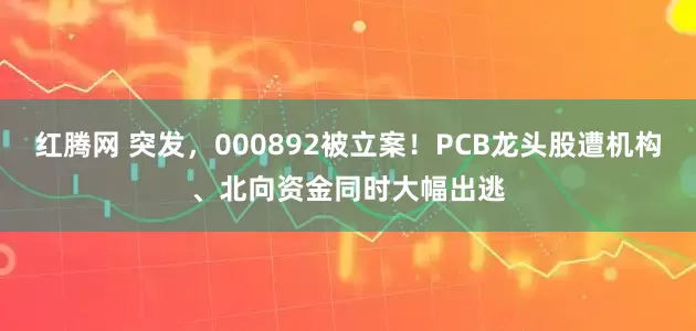 红腾网 突发，000892被立案！PCB龙头股遭机构、北向资金同时大幅出逃